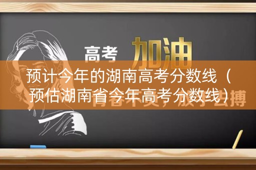 预计今年的湖南高考分数线(预估湖南省今年高考分数线) 预计今年的湖南高考分数线(预估湖南省今年高考分数线)
