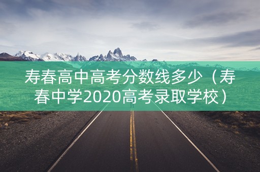 寿春高中高考分数线多少（寿春中学2020高考录取学校）