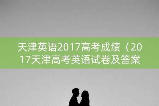 天津英语2017高考成绩（2017天津高考英语试卷及答案解析）