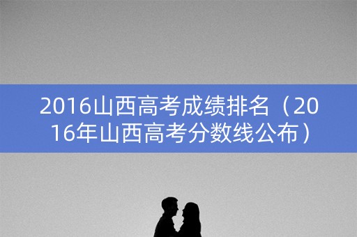 2016山西高考成绩排名（2016年山西高考分数线公布）