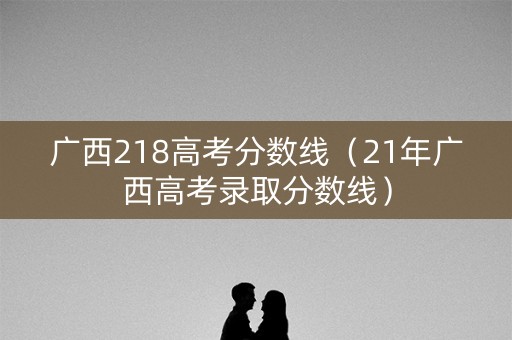 广西218高考分数线（21年广西高考录取分数线）