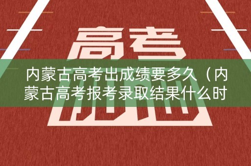 内蒙古高考出成绩要多久（内蒙古高考报考录取结果什么时候出）
