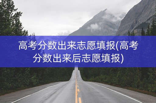 高考分数出来志愿填报(高考分数出来后志愿填报)