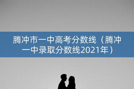 腾冲市一中高考分数线(腾冲一中录取分数线2021年) 腾冲市一中高考分数线(腾冲一中录取分数线2021年)