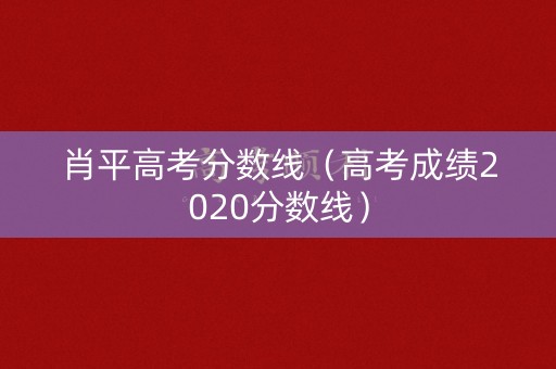 肖平高考分数线(高考成绩2020分数线) 肖平高考分数线(高考成绩2020分数线)