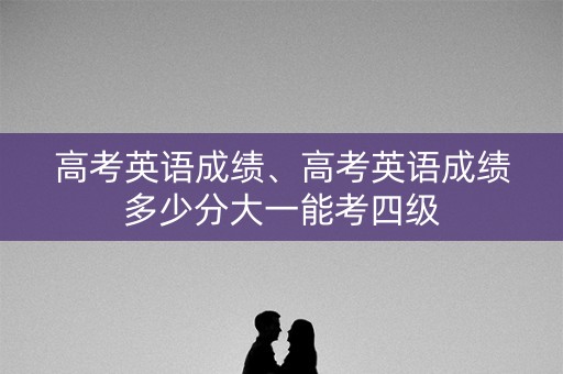 高考英语成绩、高考英语成绩多少分大一能考四级