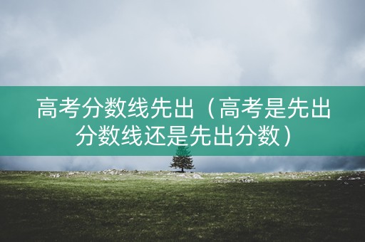 高考分数线先出（高考是先出分数线还是先出分数）
