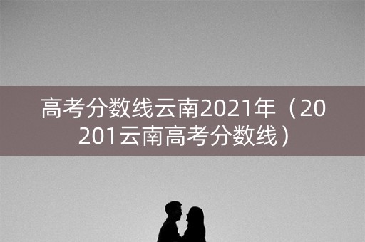 高考分数线云南2021年（20201云南高考分数线）