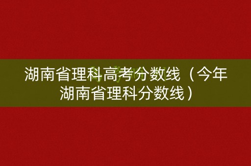 湖南省理科高考分数线(今年湖南省理科分数线) 湖南省理科高考分数线(今年湖南省理科分数线)