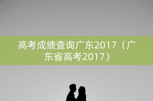 高考成绩查询广东2017(广东省高考2017) 高考成绩查询广东2017(广东省高考2017)