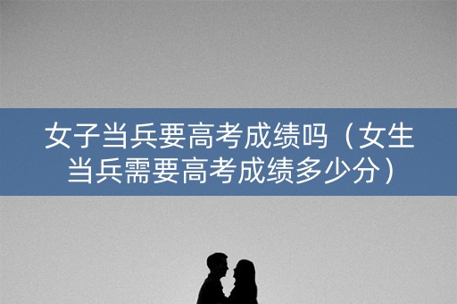 女子当兵要高考成绩吗（女生当兵需要高考成绩多少分）