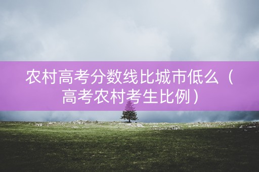 农村高考分数线比城市低么（高考农村考生比例）