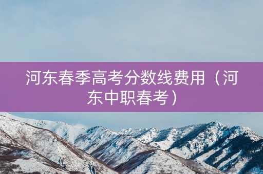 河东春季高考分数线费用(河东中职春考) 河东春季高考分数线费用(河东中职春考)