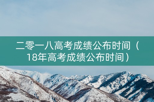 二零一八高考成绩公布时间(18年高考成绩公布时间) 二零一八高考成绩公布时间(18年高考成绩公布时间)
