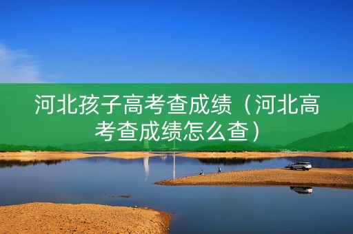 河北孩子高考查成绩(河北高考查成绩怎么查) 河北孩子高考查成绩(河北高考查成绩怎么查)