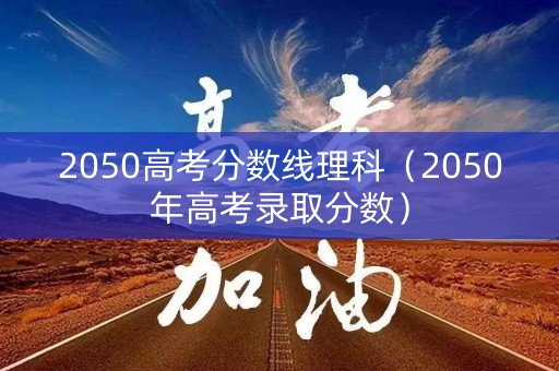 2050高考分数线理科（2050年高考录取分数）