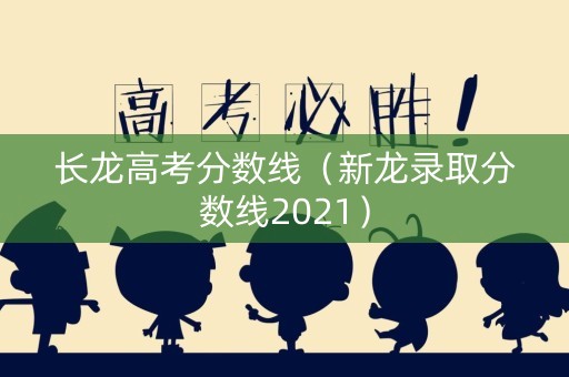 长龙高考分数线（新龙录取分数线2021）