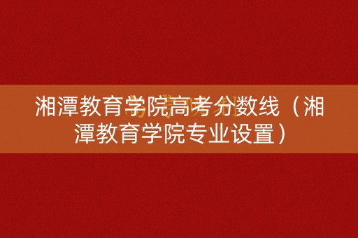 湘潭教育学院高考分数线（湘潭教育学院专业设置）