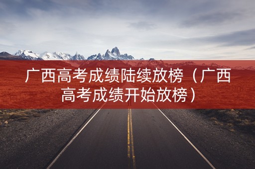 广西高考成绩陆续放榜（广西高考成绩开始放榜）