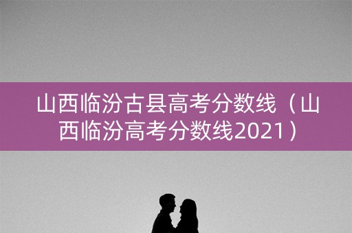 山西临汾古县高考分数线（山西临汾高考分数线2021）