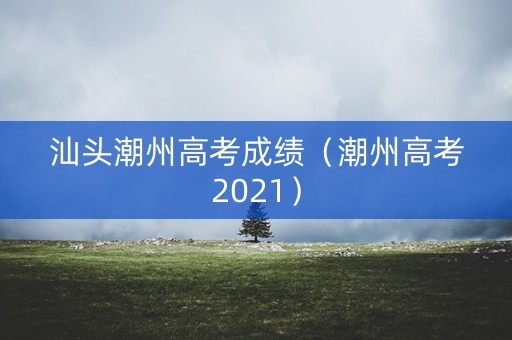 汕头潮州高考成绩（潮州高考2021）