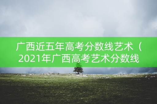 广西近五年高考分数线艺术（2021年广西高考艺术分数线）