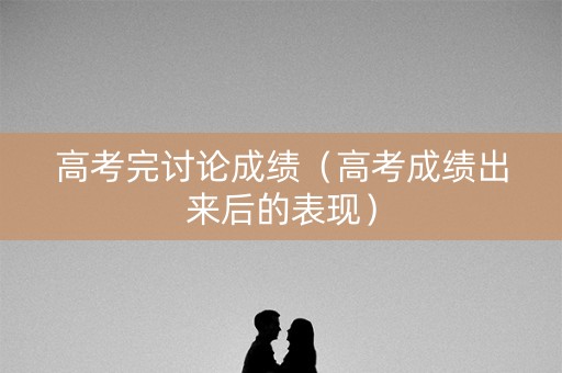 高考完讨论成绩（高考成绩出来后的表现）