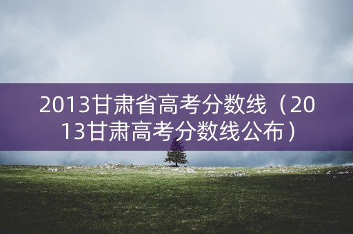 2013甘肃省高考分数线（2013甘肃高考分数线公布）
