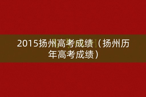 2015扬州高考成绩(扬州历年高考成绩) 2015扬州高考成绩(扬州历年高考成绩)