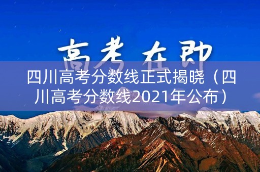 四川高考分数线正式揭晓（四川高考分数线2021年公布）
