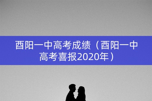 酉阳一中高考成绩（酉阳一中高考喜报2020年）
