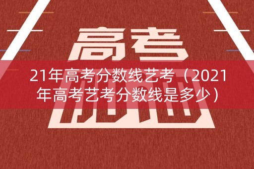21年高考分数线艺考（2021年高考艺考分数线是多少）