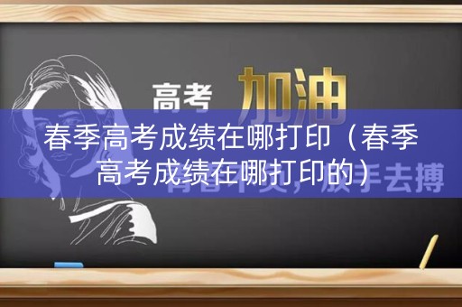 春季高考成绩在哪打印(春季高考成绩在哪打印的) 春季高考成绩在哪打印(春季高考成绩在哪打印的)