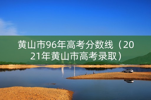 黄山市96年高考分数线（2021年黄山市高考录取）