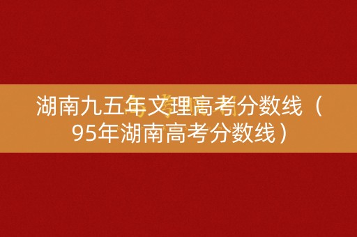 湖南九五年文理高考分数线(95年湖南高考分数线) 湖南九五年文理高考分数线(95年湖南高考分数线)