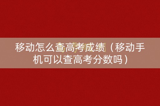 移动怎么查高考成绩（移动手机可以查高考分数吗）