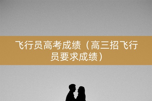 飞行员高考成绩(高三招飞行员要求成绩) 飞行员高考成绩(高三招飞行员要求成绩)