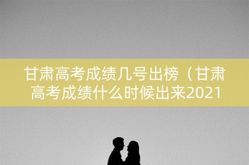 甘肃高考成绩几号出榜(甘肃高考成绩什么时候出来2021几点) 甘肃高考成绩几号出榜(甘肃高考成绩什么时候出来2021几点)