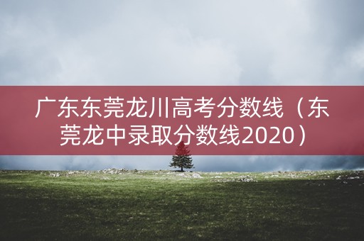 广东东莞龙川高考分数线（东莞龙中录取分数线2020）