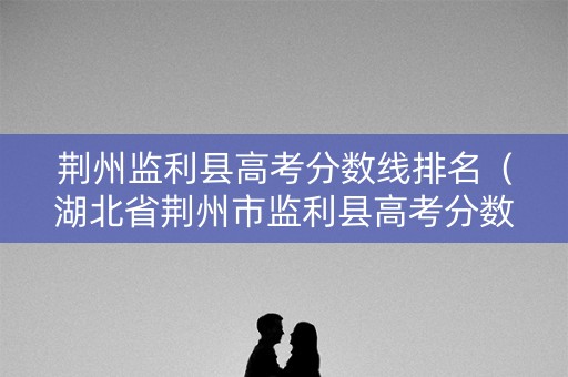 荆州监利县高考分数线排名（湖北省荆州市监利县高考分数线）
