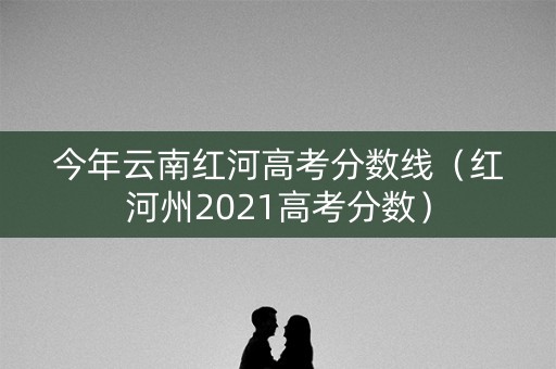 今年云南红河高考分数线(红河州2021高考分数) 今年云南红河高考分数线(红河州2021高考分数)