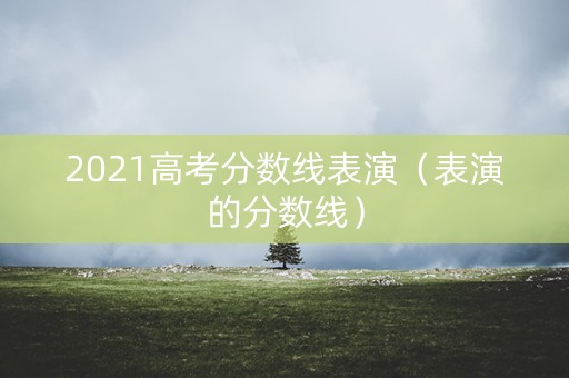 2021高考分数线表演(表演的分数线) 2021高考分数线表演(表演的分数线)