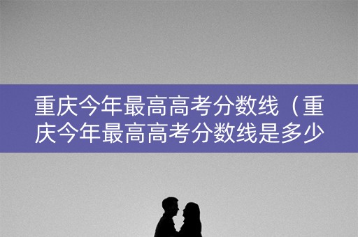 重庆今年最高高考分数线(重庆今年最高高考分数线是多少) 重庆今年最高高考分数线(重庆今年最高高考分数线是多少)