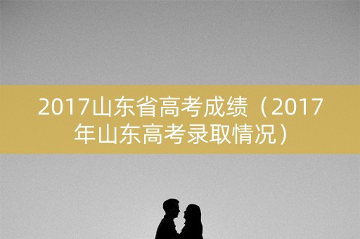 2017山东省高考成绩(2017年山东高考录取情况) 2017山东省高考成绩(2017年山东高考录取情况)