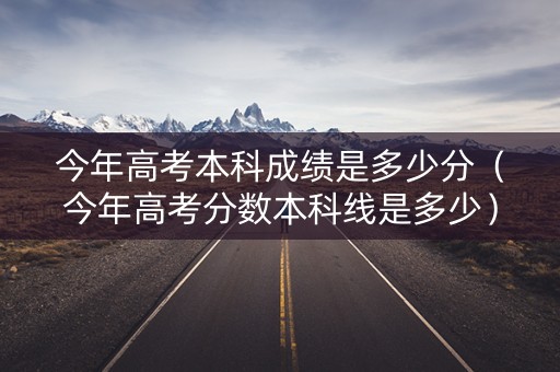 今年高考本科成绩是多少分（今年高考分数本科线是多少）
