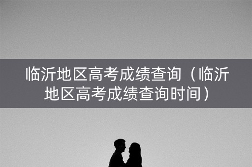 临沂地区高考成绩查询（临沂地区高考成绩查询时间）