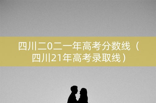 四川二0二一年高考分数线（四川21年高考录取线）