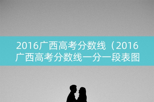 2016广西高考分数线（2016广西高考分数线一分一段表图片）