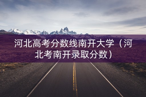 河北高考分数线南开大学(河北考南开录取分数) 河北高考分数线南开大学(河北考南开录取分数)