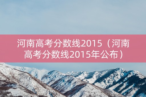 河南高考分数线2015(河南高考分数线2015年公布) 河南高考分数线2015(河南高考分数线2015年公布)
